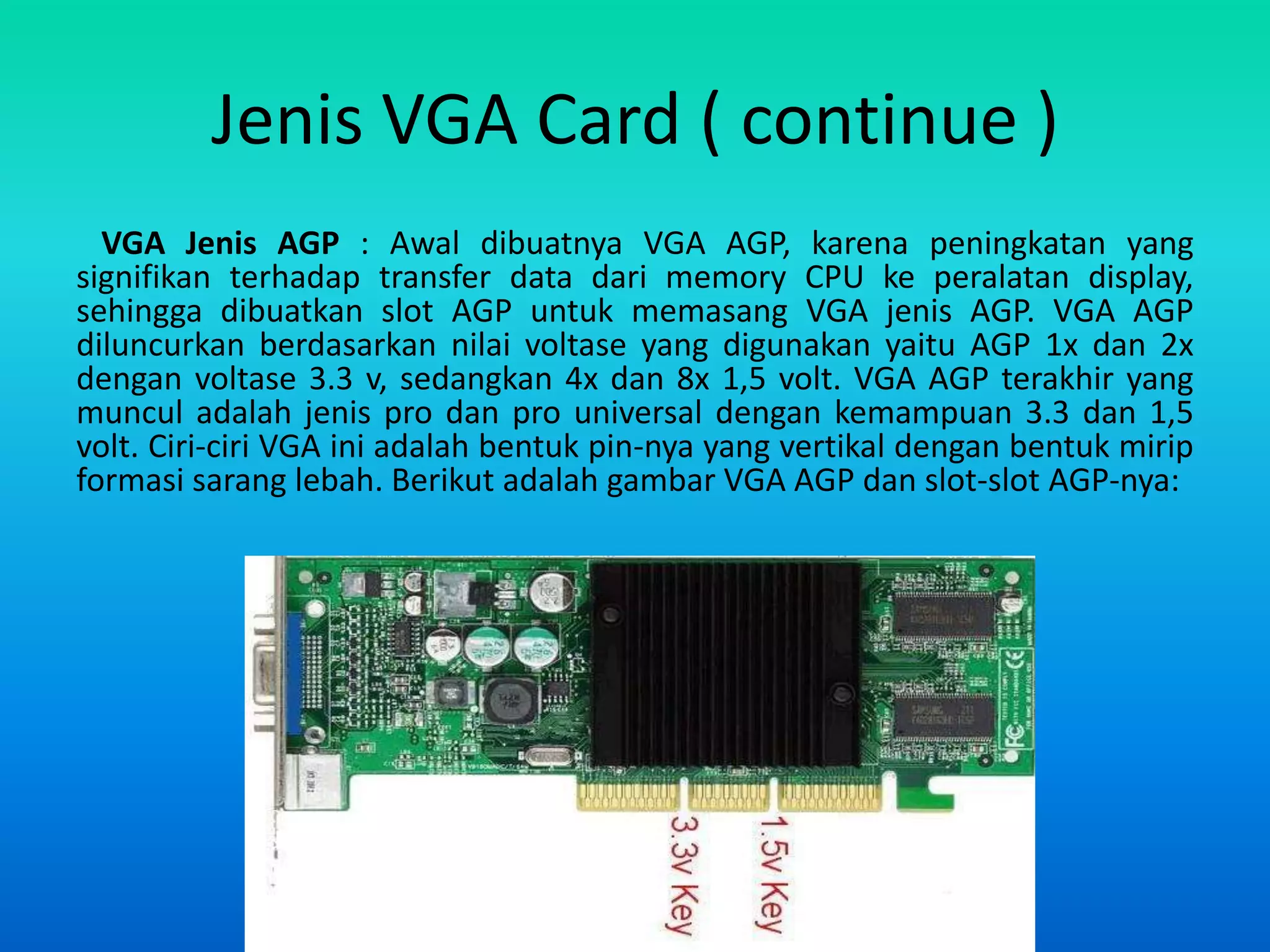 Jenis VGA Card ( continue )
  VGA Jenis AGP : Awal dibuatnya VGA AGP, karena peningkatan yang
signifikan terhadap transfer data dari memory CPU ke peralatan display,
sehingga dibuatkan slot AGP untuk memasang VGA jenis AGP. VGA AGP
diluncurkan berdasarkan nilai voltase yang digunakan yaitu AGP 1x dan 2x
dengan voltase 3.3 v, sedangkan 4x dan 8x 1,5 volt. VGA AGP terakhir yang
muncul adalah jenis pro dan pro universal dengan kemampuan 3.3 dan 1,5
volt. Ciri-ciri VGA ini adalah bentuk pin-nya yang vertikal dengan bentuk mirip
formasi sarang lebah. Berikut adalah gambar VGA AGP dan slot-slot AGP-nya:
 