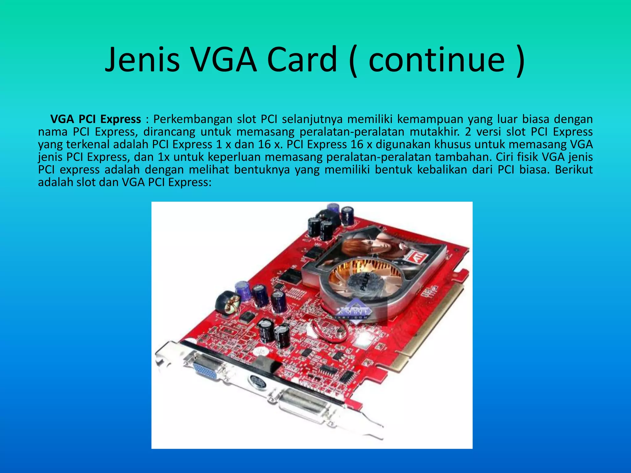 Jenis VGA Card ( continue )
  VGA PCI Express : Perkembangan slot PCI selanjutnya memiliki kemampuan yang luar biasa dengan
nama PCI Express, dirancang untuk memasang peralatan-peralatan mutakhir. 2 versi slot PCI Express
yang terkenal adalah PCI Express 1 x dan 16 x. PCI Express 16 x digunakan khusus untuk memasang VGA
jenis PCI Express, dan 1x untuk keperluan memasang peralatan-peralatan tambahan. Ciri fisik VGA jenis
PCI express adalah dengan melihat bentuknya yang memiliki bentuk kebalikan dari PCI biasa. Berikut
adalah slot dan VGA PCI Express:
 