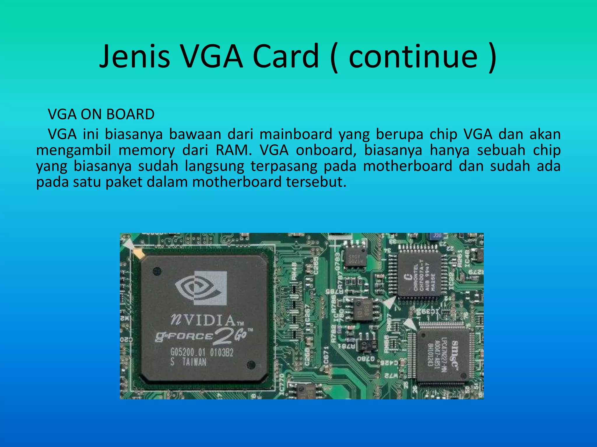 Jenis VGA Card ( continue )
  VGA ON BOARD
  VGA ini biasanya bawaan dari mainboard yang berupa chip VGA dan akan
mengambil memory dari RAM. VGA onboard, biasanya hanya sebuah chip
yang biasanya sudah langsung terpasang pada motherboard dan sudah ada
pada satu paket dalam motherboard tersebut.
 