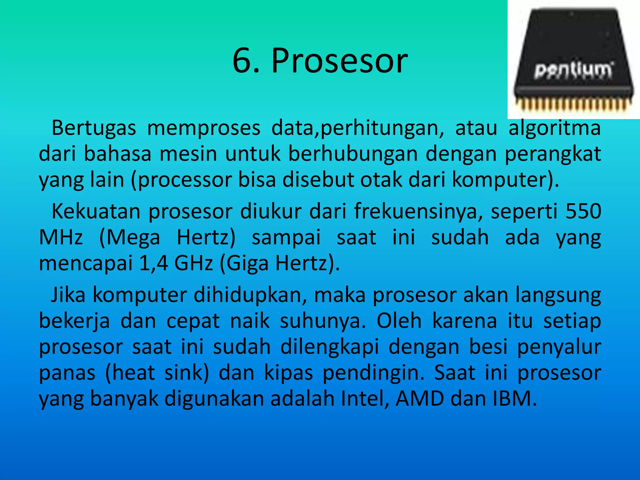 6. Prosesor
 Bertugas memproses data,perhitungan, atau algoritma
dari bahasa mesin untuk berhubungan dengan perangkat
yang lain (processor bisa disebut otak dari komputer).
 Kekuatan prosesor diukur dari frekuensinya, seperti 550
MHz (Mega Hertz) sampai saat ini sudah ada yang
mencapai 1,4 GHz (Giga Hertz).
 Jika komputer dihidupkan, maka prosesor akan langsung
bekerja dan cepat naik suhunya. Oleh karena itu setiap
prosesor saat ini sudah dilengkapi dengan besi penyalur
panas (heat sink) dan kipas pendingin. Saat ini prosesor
yang banyak digunakan adalah Intel, AMD dan IBM.
 