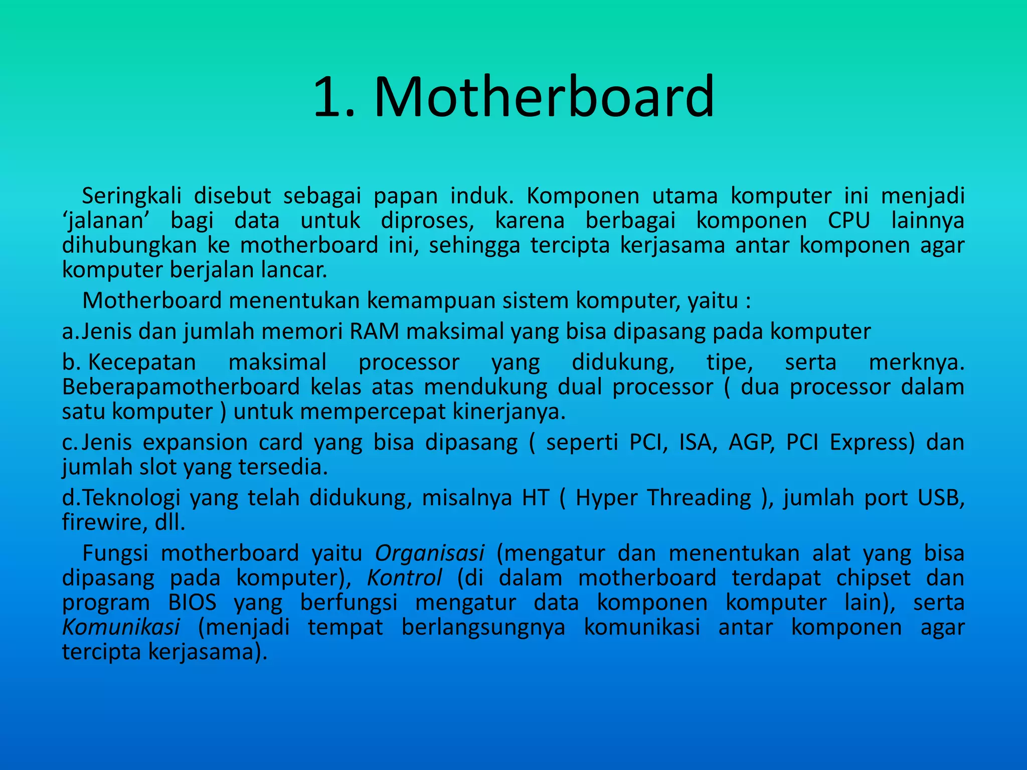 1. Motherboard
   Seringkali disebut sebagai papan induk. Komponen utama komputer ini menjadi
‘jalanan’ bagi data untuk diproses, karena berbagai komponen CPU lainnya
dihubungkan ke motherboard ini, sehingga tercipta kerjasama antar komponen agar
komputer berjalan lancar.
   Motherboard menentukan kemampuan sistem komputer, yaitu :
a.Jenis dan jumlah memori RAM maksimal yang bisa dipasang pada komputer
b. Kecepatan maksimal processor yang didukung, tipe, serta merknya.
Beberapamotherboard kelas atas mendukung dual processor ( dua processor dalam
satu komputer ) untuk mempercepat kinerjanya.
c. Jenis expansion card yang bisa dipasang ( seperti PCI, ISA, AGP, PCI Express) dan
jumlah slot yang tersedia.
d.Teknologi yang telah didukung, misalnya HT ( Hyper Threading ), jumlah port USB,
firewire, dll.
   Fungsi motherboard yaitu Organisasi (mengatur dan menentukan alat yang bisa
dipasang pada komputer), Kontrol (di dalam motherboard terdapat chipset dan
program BIOS yang berfungsi mengatur data komponen komputer lain), serta
Komunikasi (menjadi tempat berlangsungnya komunikasi antar komponen agar
tercipta kerjasama).
 