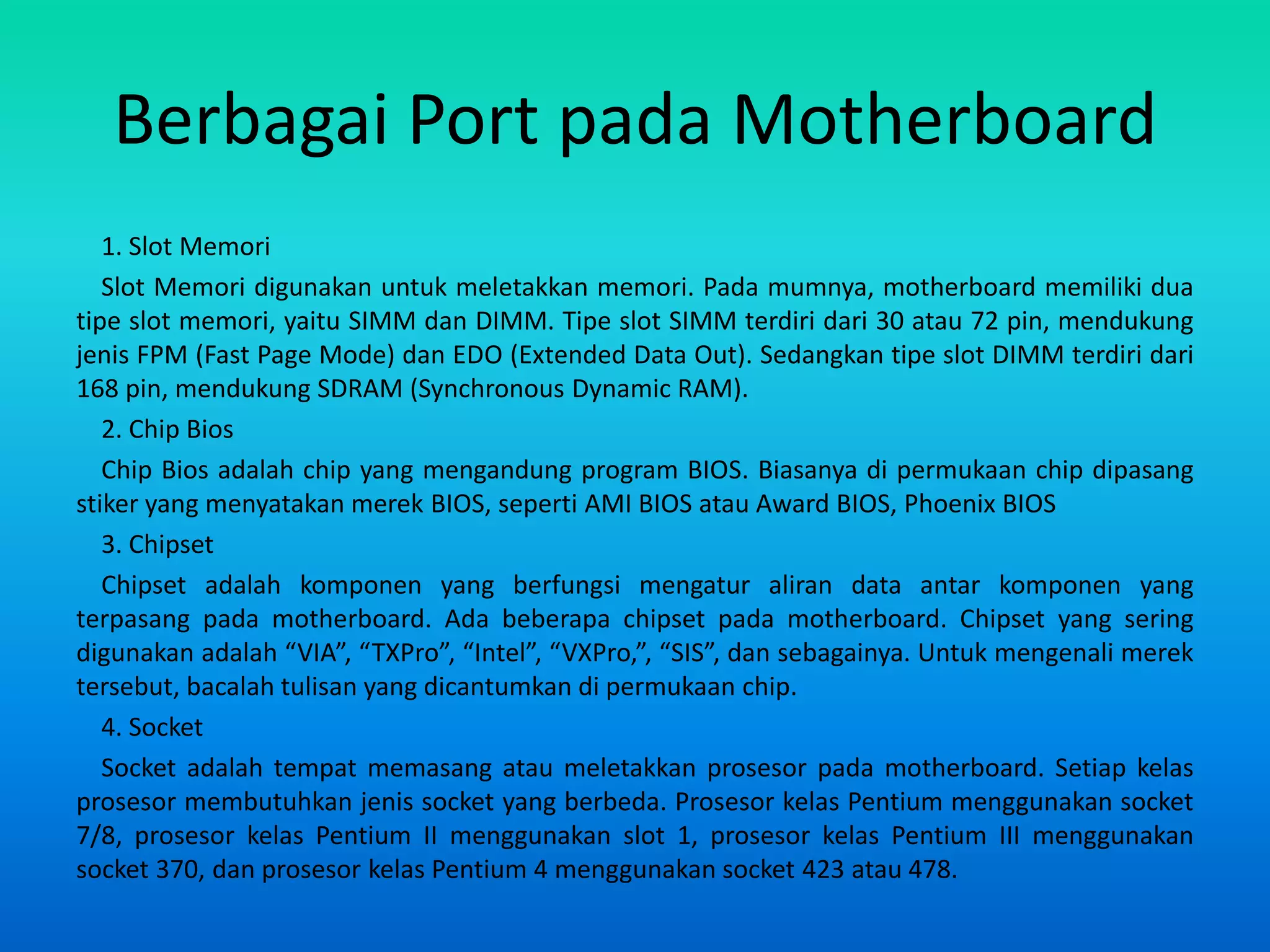 Berbagai Port pada Motherboard
   1. Slot Memori
   Slot Memori digunakan untuk meletakkan memori. Pada mumnya, motherboard memiliki dua
tipe slot memori, yaitu SIMM dan DIMM. Tipe slot SIMM terdiri dari 30 atau 72 pin, mendukung
jenis FPM (Fast Page Mode) dan EDO (Extended Data Out). Sedangkan tipe slot DIMM terdiri dari
168 pin, mendukung SDRAM (Synchronous Dynamic RAM).
   2. Chip Bios
   Chip Bios adalah chip yang mengandung program BIOS. Biasanya di permukaan chip dipasang
stiker yang menyatakan merek BIOS, seperti AMI BIOS atau Award BIOS, Phoenix BIOS
   3. Chipset
   Chipset adalah komponen yang berfungsi mengatur aliran data antar komponen yang
terpasang pada motherboard. Ada beberapa chipset pada motherboard. Chipset yang sering
digunakan adalah “VIA”, “TXPro”, “Intel”, “VXPro,”, “SIS”, dan sebagainya. Untuk mengenali merek
tersebut, bacalah tulisan yang dicantumkan di permukaan chip.
   4. Socket
   Socket adalah tempat memasang atau meletakkan prosesor pada motherboard. Setiap kelas
prosesor membutuhkan jenis socket yang berbeda. Prosesor kelas Pentium menggunakan socket
7/8, prosesor kelas Pentium II menggunakan slot 1, prosesor kelas Pentium III menggunakan
socket 370, dan prosesor kelas Pentium 4 menggunakan socket 423 atau 478.
 