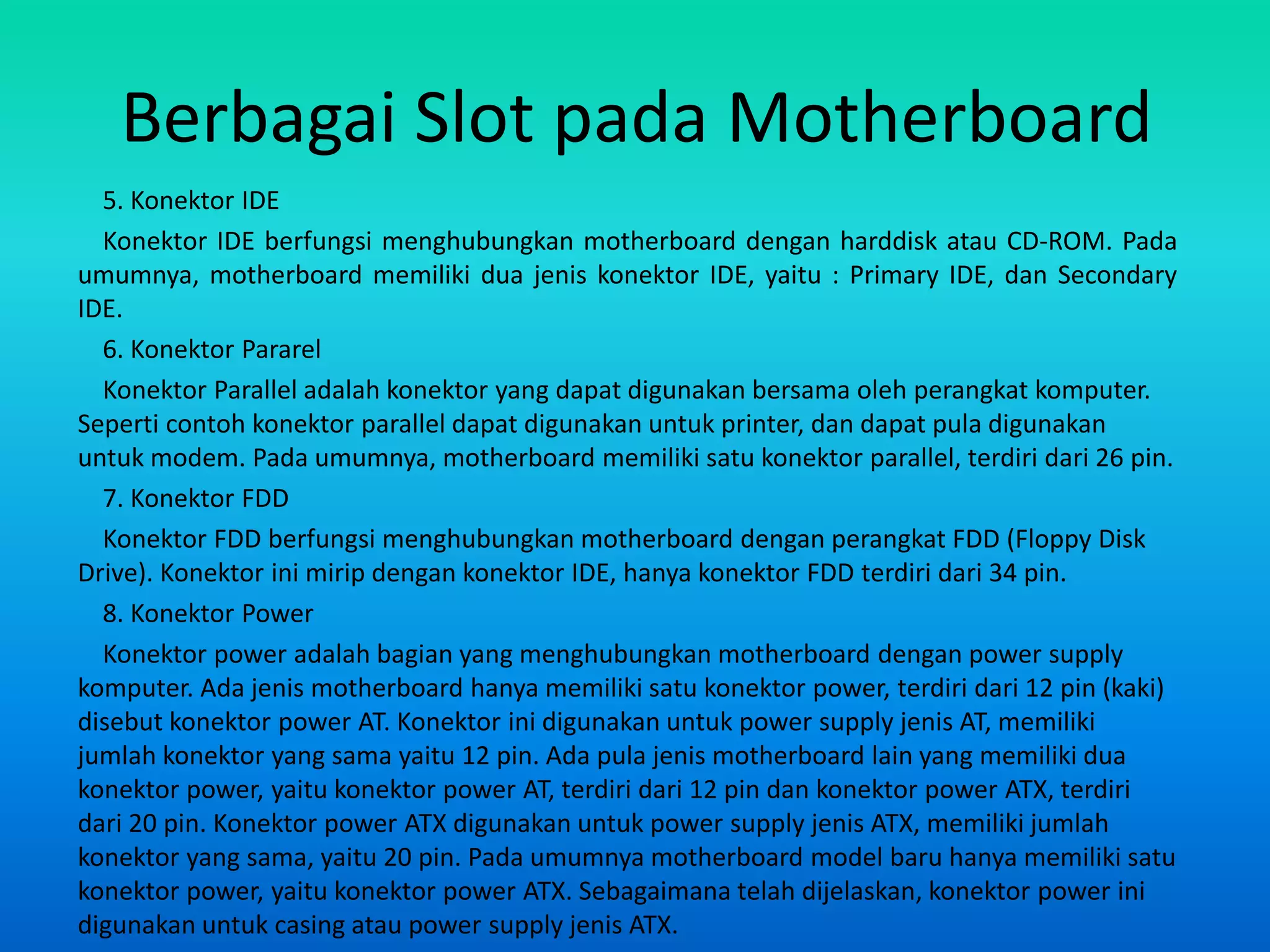 Berbagai Slot pada Motherboard
  5. Konektor IDE
  Konektor IDE berfungsi menghubungkan motherboard dengan harddisk atau CD-ROM. Pada
umumnya, motherboard memiliki dua jenis konektor IDE, yaitu : Primary IDE, dan Secondary
IDE.
  6. Konektor Pararel
  Konektor Parallel adalah konektor yang dapat digunakan bersama oleh perangkat komputer.
Seperti contoh konektor parallel dapat digunakan untuk printer, dan dapat pula digunakan
untuk modem. Pada umumnya, motherboard memiliki satu konektor parallel, terdiri dari 26 pin.
  7. Konektor FDD
  Konektor FDD berfungsi menghubungkan motherboard dengan perangkat FDD (Floppy Disk
Drive). Konektor ini mirip dengan konektor IDE, hanya konektor FDD terdiri dari 34 pin.
  8. Konektor Power
  Konektor power adalah bagian yang menghubungkan motherboard dengan power supply
komputer. Ada jenis motherboard hanya memiliki satu konektor power, terdiri dari 12 pin (kaki)
disebut konektor power AT. Konektor ini digunakan untuk power supply jenis AT, memiliki
jumlah konektor yang sama yaitu 12 pin. Ada pula jenis motherboard lain yang memiliki dua
konektor power, yaitu konektor power AT, terdiri dari 12 pin dan konektor power ATX, terdiri
dari 20 pin. Konektor power ATX digunakan untuk power supply jenis ATX, memiliki jumlah
konektor yang sama, yaitu 20 pin. Pada umumnya motherboard model baru hanya memiliki satu
konektor power, yaitu konektor power ATX. Sebagaimana telah dijelaskan, konektor power ini
digunakan untuk casing atau power supply jenis ATX.
 