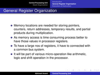 Central Processing Unit
Stack Organization

Introduction
General Register Organization
Execution of Instruction

General Register Organization

Memory locations are needed for storing pointers,
counters, return addresses, temporary results, and partial
products during multiplication.
As memory access is time consuming process better to
have those values in processor registers.
To have a large nos of registers, it have to connected with
a common bus system.
It will be part of various micro-operation like arithmetic,
logic and shift operation in the processor.

Abhineet Anand

Central Processing Unit

 
