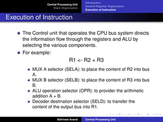 Central Processing Unit
Stack Organization

Introduction
General Register Organization
Execution of Instruction

Execution of Instruction
The Control unit that operates the CPU bus system directs
the information ﬂow through the registers and ALU by
selecting the various components.
For example:

R1 <- R2 + R3
MUX A selector (SELA): to place the content of R2 into bus
A.
MUX B selector (SELB): to place the content of R3 into bus
B.
ALU operation selector (OPR): to provider the arithmetic
addition A + B.
Decoder destination selector (SELD): to transfer the
content of the output bus into R1.
Abhineet Anand

Central Processing Unit

 