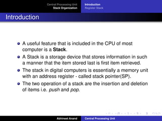 Central Processing Unit
Stack Organization

Introduction
Register Stack

Introduction

A useful feature that is included in the CPU of most
computer is a Stack.
A Stack is a storage device that stores information in such
a manner that the item stored last is ﬁrst item retrieved.
The stack in digital computers is essentially a memory unit
with an address register - called stack pointer(SP).
The two operation of a stack are the insertion and deletion
of items i.e. push and pop.

Abhineet Anand

Central Processing Unit

 