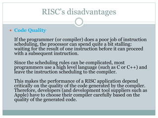 RISC’s disadvantages
 Code Quality
If the programmer (or compiler) does a poor job of instruction
scheduling, the processor can spend quite a bit stalling:
waiting for the result of one instruction before it can proceed
with a subsequent instruction.
Since the scheduling rules can be complicated, most
programmers use a high level language (such as C or C++) and
leave the instruction scheduling to the compiler.
This makes the performance of a RISC application depend
critically on the quality of the code generated by the compiler.
Therefore, developers (and development tool suppliers such as
Apple) have to choose their compiler carefully based on the
quality of the generated code.
 
