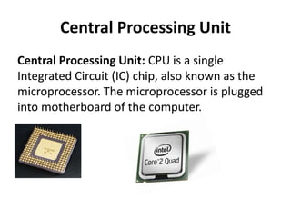 Central Processing Unit
Central Processing Unit: CPU is a single
Integrated Circuit (IC) chip, also known as the
microprocessor. The microprocessor is plugged
into motherboard of the computer.
 