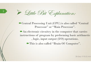  Little Bit Explanation:
Central Processing Unit (CPU) is also called “Central
Processor” or “Main Processor”.
An electronic circuitry in the computer that carries
2
An electronic circuitry in the computer that carries
instructions of program by preforming basic arithmetic
, logic, input output (I/O) operations.
This is also called “Brain Of Computer”.
Little Bit Explanation:
rocessing Unit (CPU) is also called “Central
rocessor” or “Main Processor”.
An electronic circuitry in the computer that carriesAn electronic circuitry in the computer that carries
instructions of program by preforming basic arithmetic
, logic, input output (I/O) operations.
This is also called “Brain Of Computer”.
28-Sep-19 8:53 AM
 