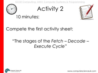 GCSE Computing: A451 Computer Systems & Programming
www.computerscienceuk.com
Activity 2
10 minutes:
Compete the first activity sheet:
“The stages of the Fetch – Decode –
Execute Cycle”
 