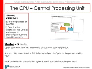 GCSE Computing: A451 Computer Systems & Programming
www.computerscienceuk.com
The CPU – Central Processing Unit
Starter – 5 mins
Open your work from last lesson and discuss with your neighbour.
Are you able to explain the Fetch-Decode-Execute Cycle to the person next to
you?
Look at the lesson presentation again & see if you can improve your work.
Learning
Objectives:
i)State the purpose of
the CPU
ii) Describe the
function of the CPU as
fetching and
executing instructions
stored in memory
 