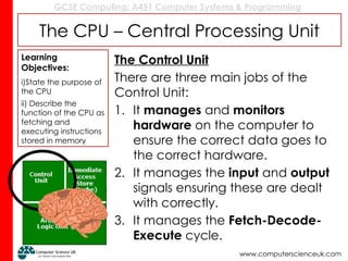GCSE Computing: A451 Computer Systems & Programming
www.computerscienceuk.com
The CPU – Central Processing Unit
The Control Unit
There are three main jobs of the
Control Unit:
1. It manages and monitors
hardware on the computer to
ensure the correct data goes to
the correct hardware.
2. It manages the input and output
signals ensuring these are dealt
with correctly.
3. It manages the Fetch-Decode-
Execute cycle.
Learning
Objectives:
i)State the purpose of
the CPU
ii) Describe the
function of the CPU as
fetching and
executing instructions
stored in memory
 