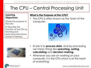 GCSE Computing: A451 Computer Systems & Programming
www.computerscienceuk.com
The CPU – Central Processing Unit
What is the Purpose of the CPU?
• The CPU is often known as the 'brain of the
computer'.
• Its job is to process data. And by processing
we mean things like searching, sorting,
calculating and decision making.
• Whenever you are on working on your
computer, it is the CPU which is at the heart
of everything.
Learning
Objectives:
i)State the purpose of
the CPU
ii) Describe the
function of the CPU as
fetching and
executing instructions
stored in memory
 