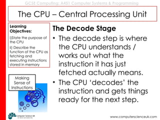GCSE Computing: A451 Computer Systems & Programming
www.computerscienceuk.com
The CPU – Central Processing Unit
The Decode Stage
• The decode step is where
the CPU understands /
works out what the
instruction it has just
fetched actually means.
• The CPU ‘decodes’ the
instruction and gets things
ready for the next step.
Learning
Objectives:
i)State the purpose of
the CPU
ii) Describe the
function of the CPU as
fetching and
executing instructions
stored in memory
Making
Sense of
Instructions
 