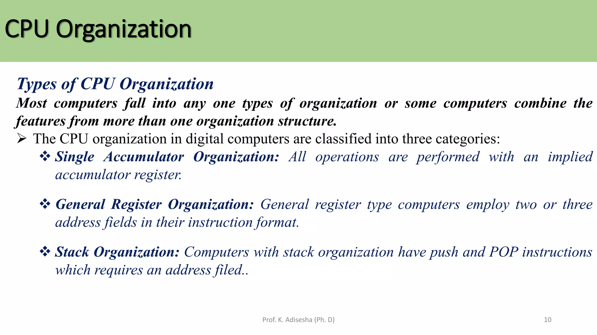 CPU Organization
Prof. K. Adisesha (Ph. D) 10
Types of CPU Organization
Most computers fall into any one types of organization or some computers combine the
features from more than one organization structure.
➢ The CPU organization in digital computers are classified into three categories:
❖ Single Accumulator Organization: All operations are performed with an implied
accumulator register.
❖ General Register Organization: General register type computers employ two or three
address fields in their instruction format.
❖ Stack Organization: Computers with stack organization have push and POP instructions
which requires an address filed..
 