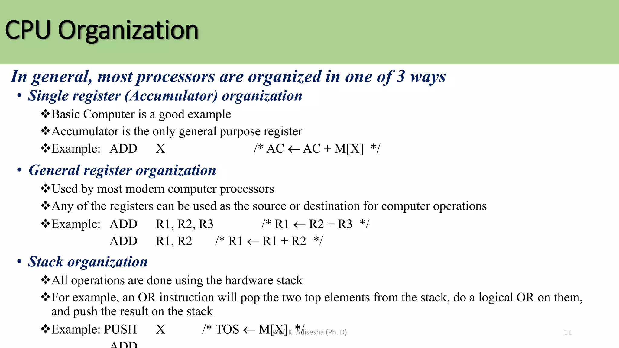 CPU Organization
Prof. K. Adisesha (Ph. D) 11
In general, most processors are organized in one of 3 ways
• Single register (Accumulator) organization
❖Basic Computer is a good example
❖Accumulator is the only general purpose register
❖Example: ADD X /* AC  AC + M[X] */
• General register organization
❖Used by most modern computer processors
❖Any of the registers can be used as the source or destination for computer operations
❖Example: ADD R1, R2, R3 /* R1  R2 + R3 */
ADD R1, R2 /* R1  R1 + R2 */
• Stack organization
❖All operations are done using the hardware stack
❖For example, an OR instruction will pop the two top elements from the stack, do a logical OR on them,
and push the result on the stack
❖Example: PUSH X /* TOS  M[X] */
 