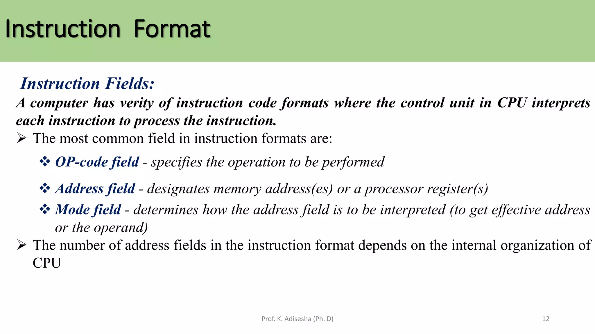 Instruction Format
Prof. K. Adisesha (Ph. D) 12
Instruction Fields:
A computer has verity of instruction code formats where the control unit in CPU interprets
each instruction to process the instruction.
➢ The most common field in instruction formats are:
❖ OP-code field - specifies the operation to be performed
❖ Address field - designates memory address(es) or a processor register(s)
❖ Mode field - determines how the address field is to be interpreted (to get effective address
or the operand)
➢ The number of address fields in the instruction format depends on the internal organization of
CPU
 