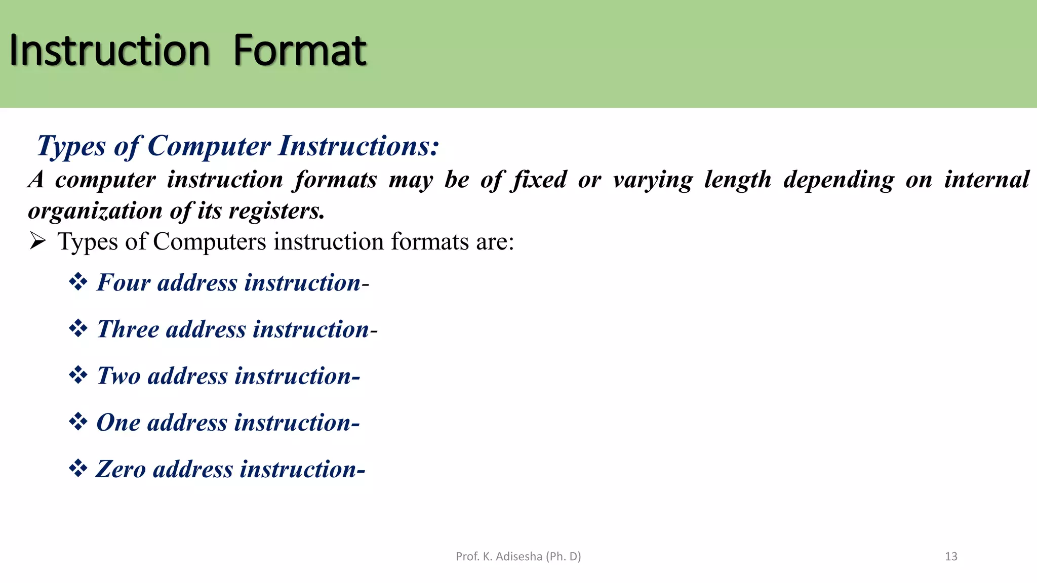 Instruction Format
Prof. K. Adisesha (Ph. D) 13
Types of Computer Instructions:
A computer instruction formats may be of fixed or varying length depending on internal
organization of its registers.
➢ Types of Computers instruction formats are:
❖ Four address instruction-
❖ Three address instruction-
❖ Two address instruction-
❖ One address instruction-
❖ Zero address instruction-
 