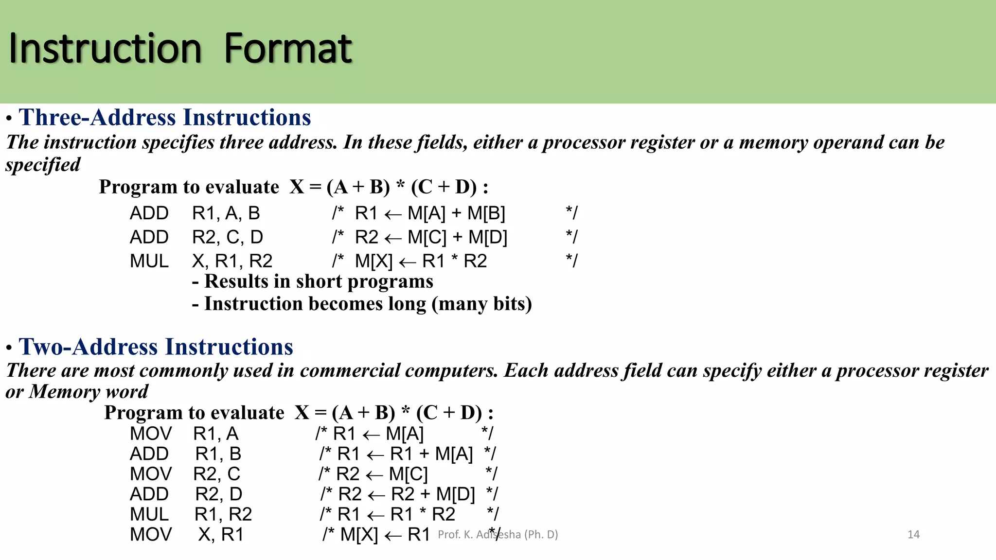 Instruction Format
Prof. K. Adisesha (Ph. D) 14
• Three-Address Instructions
The instruction specifies three address. In these fields, either a processor register or a memory operand can be
specified
Program to evaluate X = (A + B) * (C + D) :
ADD R1, A, B /* R1  M[A] + M[B] */
ADD R2, C, D /* R2  M[C] + M[D] */
MUL X, R1, R2 /* M[X]  R1 * R2 */
- Results in short programs
- Instruction becomes long (many bits)
• Two-Address Instructions
There are most commonly used in commercial computers. Each address field can specify either a processor register
or Memory word
Program to evaluate X = (A + B) * (C + D) :
MOV R1, A /* R1  M[A] */
ADD R1, B /* R1  R1 + M[A] */
MOV R2, C /* R2  M[C] */
ADD R2, D /* R2  R2 + M[D] */
MUL R1, R2 /* R1  R1 * R2 */
MOV X, R1 /* M[X]  R1 */
 