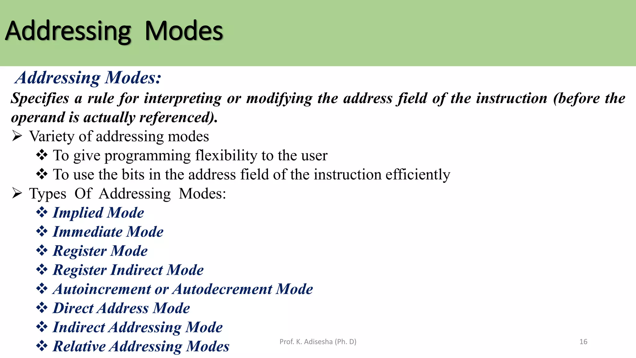 Addressing Modes
Prof. K. Adisesha (Ph. D) 16
Addressing Modes:
Specifies a rule for interpreting or modifying the address field of the instruction (before the
operand is actually referenced).
➢ Variety of addressing modes
❖ To give programming flexibility to the user
❖ To use the bits in the address field of the instruction efficiently
➢ Types Of Addressing Modes:
❖ Implied Mode
❖ Immediate Mode
❖ Register Mode
❖ Register Indirect Mode
❖ Autoincrement or Autodecrement Mode
❖ Direct Address Mode
❖ Indirect Addressing Mode
❖ Relative Addressing Modes
 
