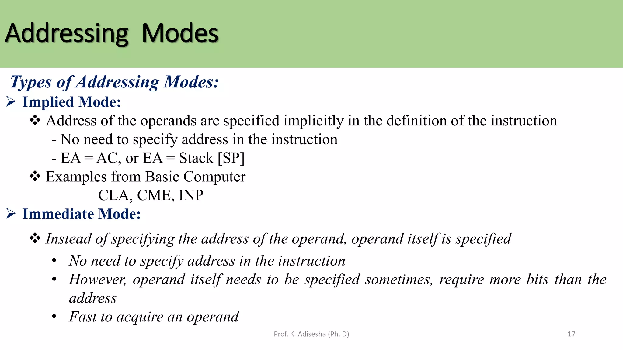 Addressing Modes
Prof. K. Adisesha (Ph. D) 17
Types of Addressing Modes:
➢ Implied Mode:
❖ Address of the operands are specified implicitly in the definition of the instruction
- No need to specify address in the instruction
- EA = AC, or EA = Stack [SP]
❖ Examples from Basic Computer
CLA, CME, INP
➢ Immediate Mode:
❖ Instead of specifying the address of the operand, operand itself is specified
• No need to specify address in the instruction
• However, operand itself needs to be specified sometimes, require more bits than the
address
• Fast to acquire an operand
 