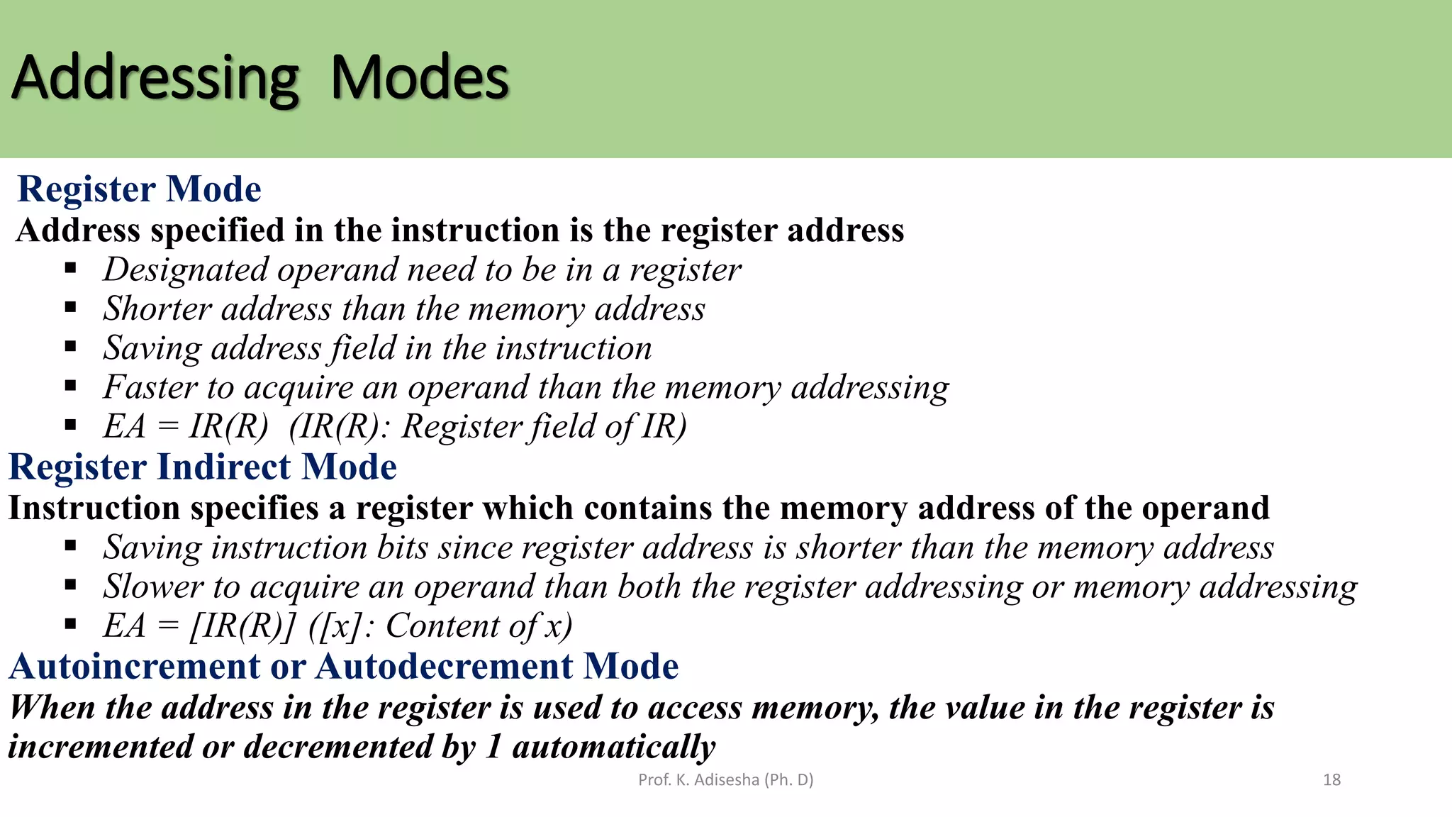 Addressing Modes
Prof. K. Adisesha (Ph. D) 18
Register Mode
Address specified in the instruction is the register address
▪ Designated operand need to be in a register
▪ Shorter address than the memory address
▪ Saving address field in the instruction
▪ Faster to acquire an operand than the memory addressing
▪ EA = IR(R) (IR(R): Register field of IR)
Register Indirect Mode
Instruction specifies a register which contains the memory address of the operand
▪ Saving instruction bits since register address is shorter than the memory address
▪ Slower to acquire an operand than both the register addressing or memory addressing
▪ EA = [IR(R)] ([x]: Content of x)
Autoincrement or Autodecrement Mode
When the address in the register is used to access memory, the value in the register is
incremented or decremented by 1 automatically
 