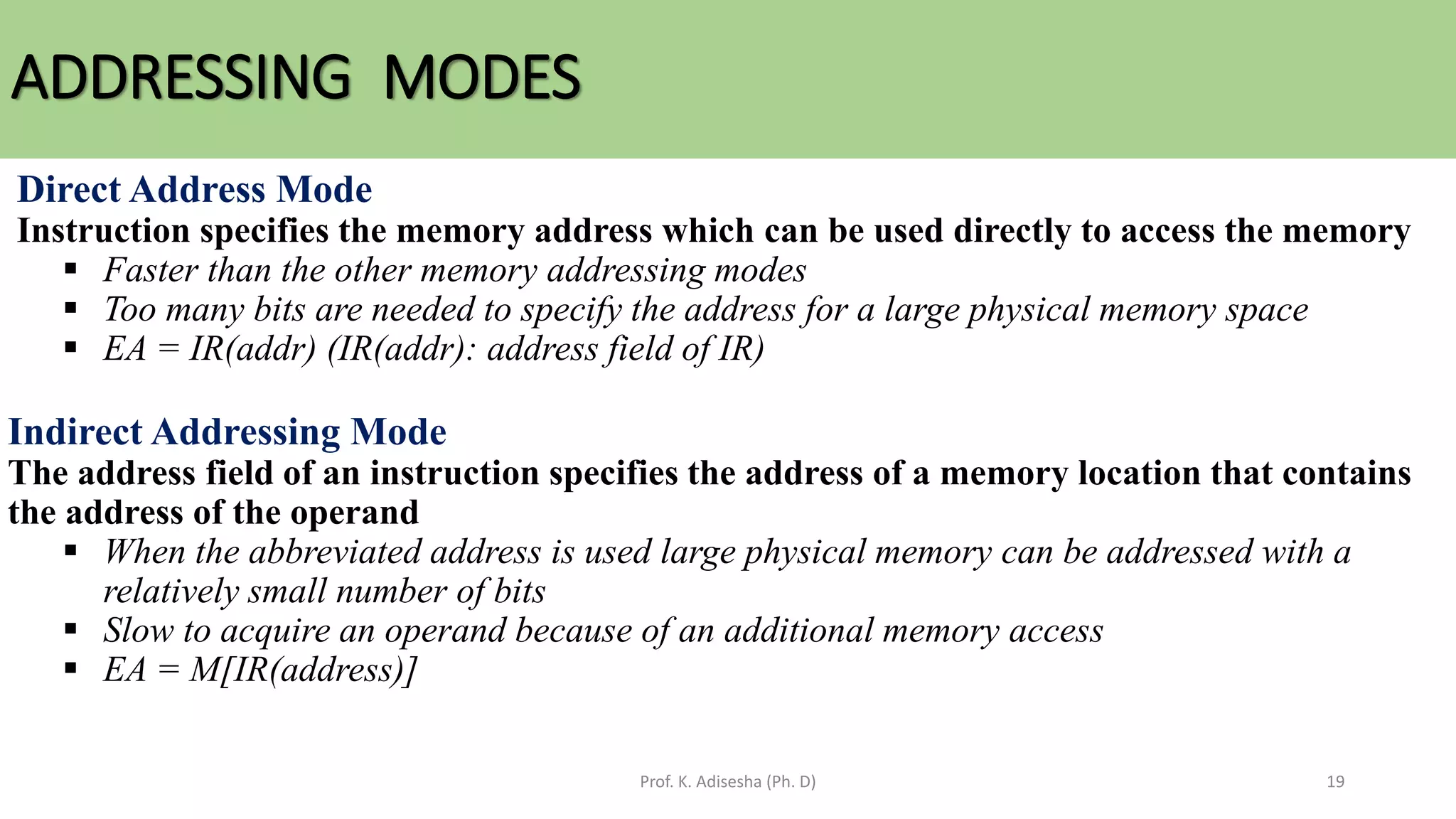 ADDRESSING MODES
Prof. K. Adisesha (Ph. D) 19
Direct Address Mode
Instruction specifies the memory address which can be used directly to access the memory
▪ Faster than the other memory addressing modes
▪ Too many bits are needed to specify the address for a large physical memory space
▪ EA = IR(addr) (IR(addr): address field of IR)
Indirect Addressing Mode
The address field of an instruction specifies the address of a memory location that contains
the address of the operand
▪ When the abbreviated address is used large physical memory can be addressed with a
relatively small number of bits
▪ Slow to acquire an operand because of an additional memory access
▪ EA = M[IR(address)]
 