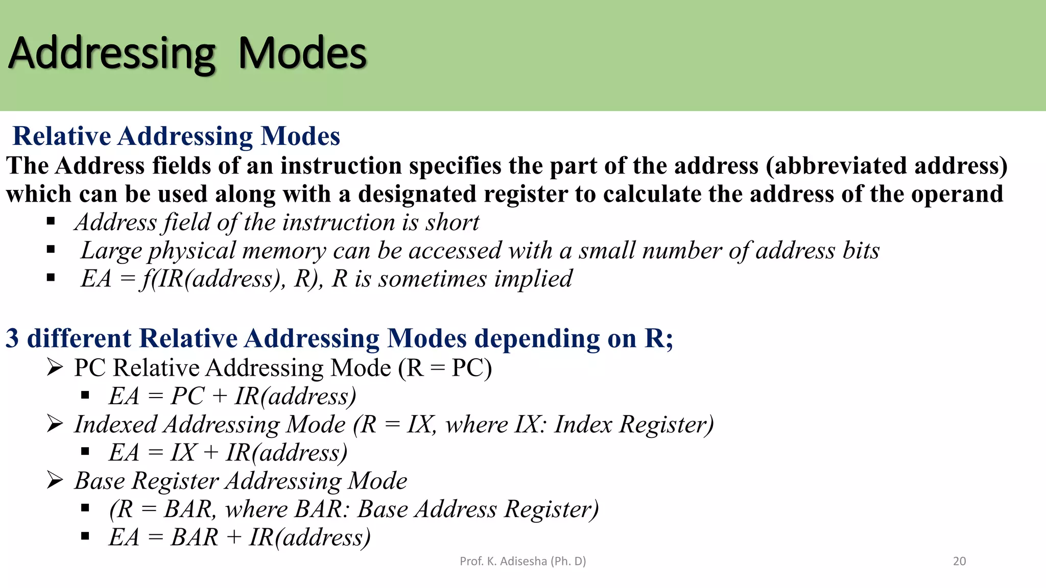 Addressing Modes
Prof. K. Adisesha (Ph. D) 20
Relative Addressing Modes
The Address fields of an instruction specifies the part of the address (abbreviated address)
which can be used along with a designated register to calculate the address of the operand
▪ Address field of the instruction is short
▪ Large physical memory can be accessed with a small number of address bits
▪ EA = f(IR(address), R), R is sometimes implied
3 different Relative Addressing Modes depending on R;
➢ PC Relative Addressing Mode (R = PC)
▪ EA = PC + IR(address)
➢ Indexed Addressing Mode (R = IX, where IX: Index Register)
▪ EA = IX + IR(address)
➢ Base Register Addressing Mode
▪ (R = BAR, where BAR: Base Address Register)
▪ EA = BAR + IR(address)
 