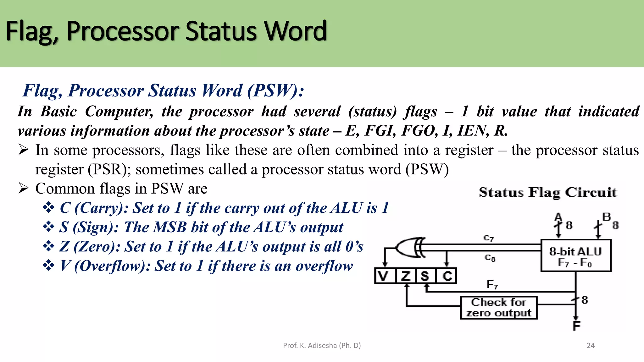 Flag, Processor Status Word
Prof. K. Adisesha (Ph. D) 24
Flag, Processor Status Word (PSW):
In Basic Computer, the processor had several (status) flags – 1 bit value that indicated
various information about the processor’s state – E, FGI, FGO, I, IEN, R.
➢ In some processors, flags like these are often combined into a register – the processor status
register (PSR); sometimes called a processor status word (PSW)
➢ Common flags in PSW are
❖ C (Carry): Set to 1 if the carry out of the ALU is 1
❖ S (Sign): The MSB bit of the ALU’s output
❖ Z (Zero): Set to 1 if the ALU’s output is all 0’s
❖ V (Overflow): Set to 1 if there is an overflow
 