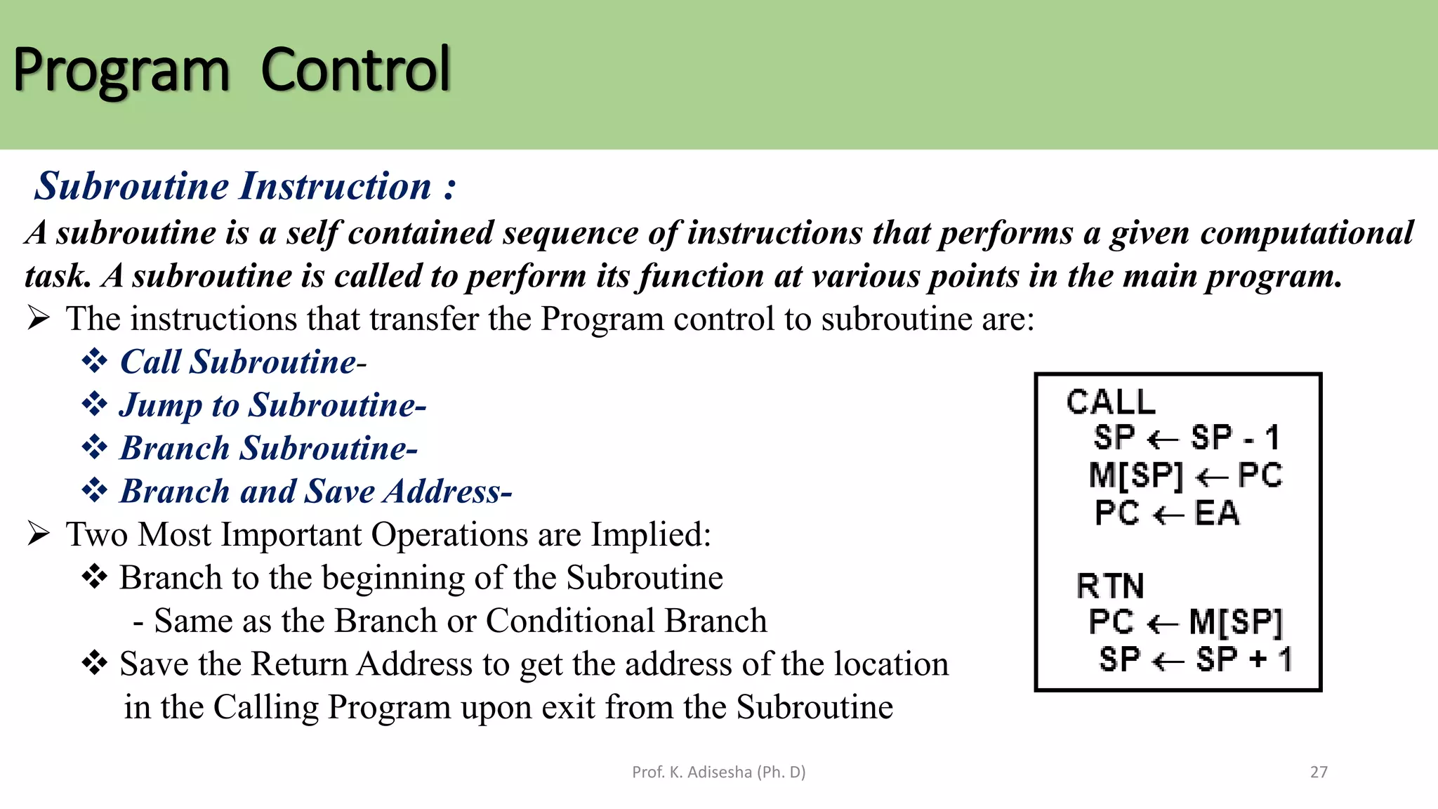 Program Control
Prof. K. Adisesha (Ph. D) 27
Subroutine Instruction :
A subroutine is a self contained sequence of instructions that performs a given computational
task. A subroutine is called to perform its function at various points in the main program.
➢ The instructions that transfer the Program control to subroutine are:
❖ Call Subroutine-
❖ Jump to Subroutine-
❖ Branch Subroutine-
❖ Branch and Save Address-
➢ Two Most Important Operations are Implied:
❖ Branch to the beginning of the Subroutine
- Same as the Branch or Conditional Branch
❖ Save the Return Address to get the address of the location
in the Calling Program upon exit from the Subroutine
 