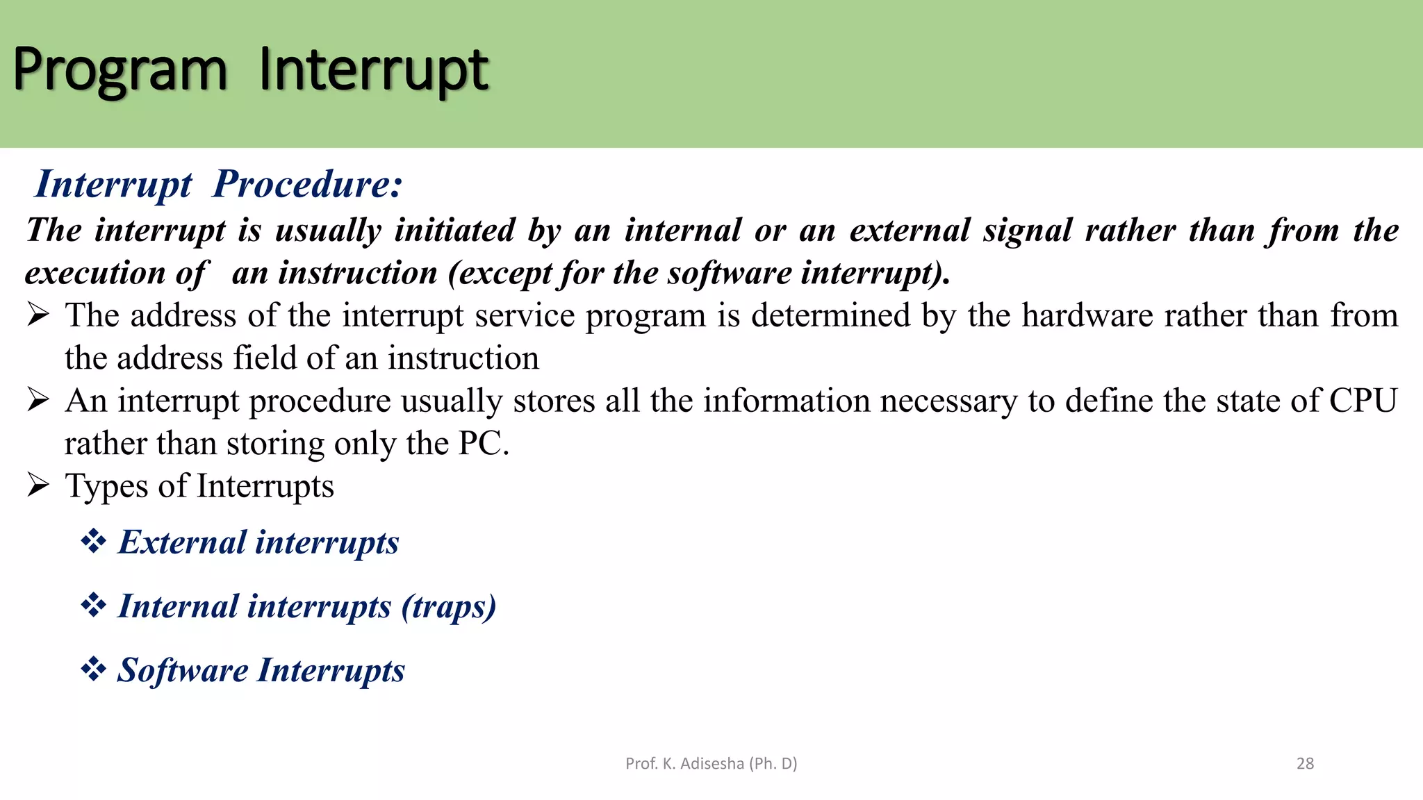 Program Interrupt
Prof. K. Adisesha (Ph. D) 28
Interrupt Procedure:
The interrupt is usually initiated by an internal or an external signal rather than from the
execution of an instruction (except for the software interrupt).
➢ The address of the interrupt service program is determined by the hardware rather than from
the address field of an instruction
➢ An interrupt procedure usually stores all the information necessary to define the state of CPU
rather than storing only the PC.
➢ Types of Interrupts
❖ External interrupts
❖ Internal interrupts (traps)
❖ Software Interrupts
 