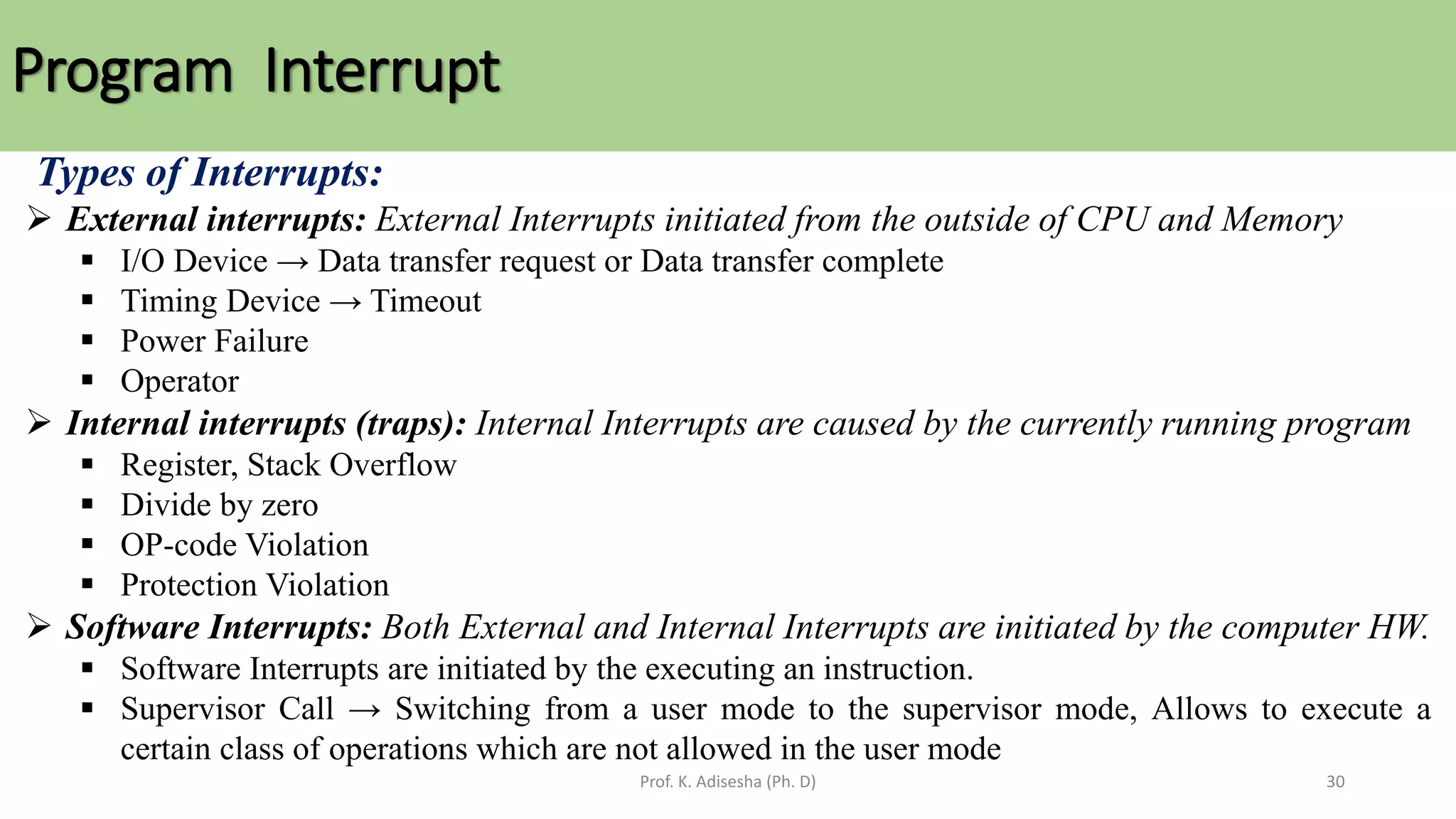 Program Interrupt
Prof. K. Adisesha (Ph. D) 30
Types of Interrupts:
➢ External interrupts: External Interrupts initiated from the outside of CPU and Memory
▪ I/O Device → Data transfer request or Data transfer complete
▪ Timing Device → Timeout
▪ Power Failure
▪ Operator
➢ Internal interrupts (traps): Internal Interrupts are caused by the currently running program
▪ Register, Stack Overflow
▪ Divide by zero
▪ OP-code Violation
▪ Protection Violation
➢ Software Interrupts: Both External and Internal Interrupts are initiated by the computer HW.
▪ Software Interrupts are initiated by the executing an instruction.
▪ Supervisor Call → Switching from a user mode to the supervisor mode, Allows to execute a
certain class of operations which are not allowed in the user mode
 