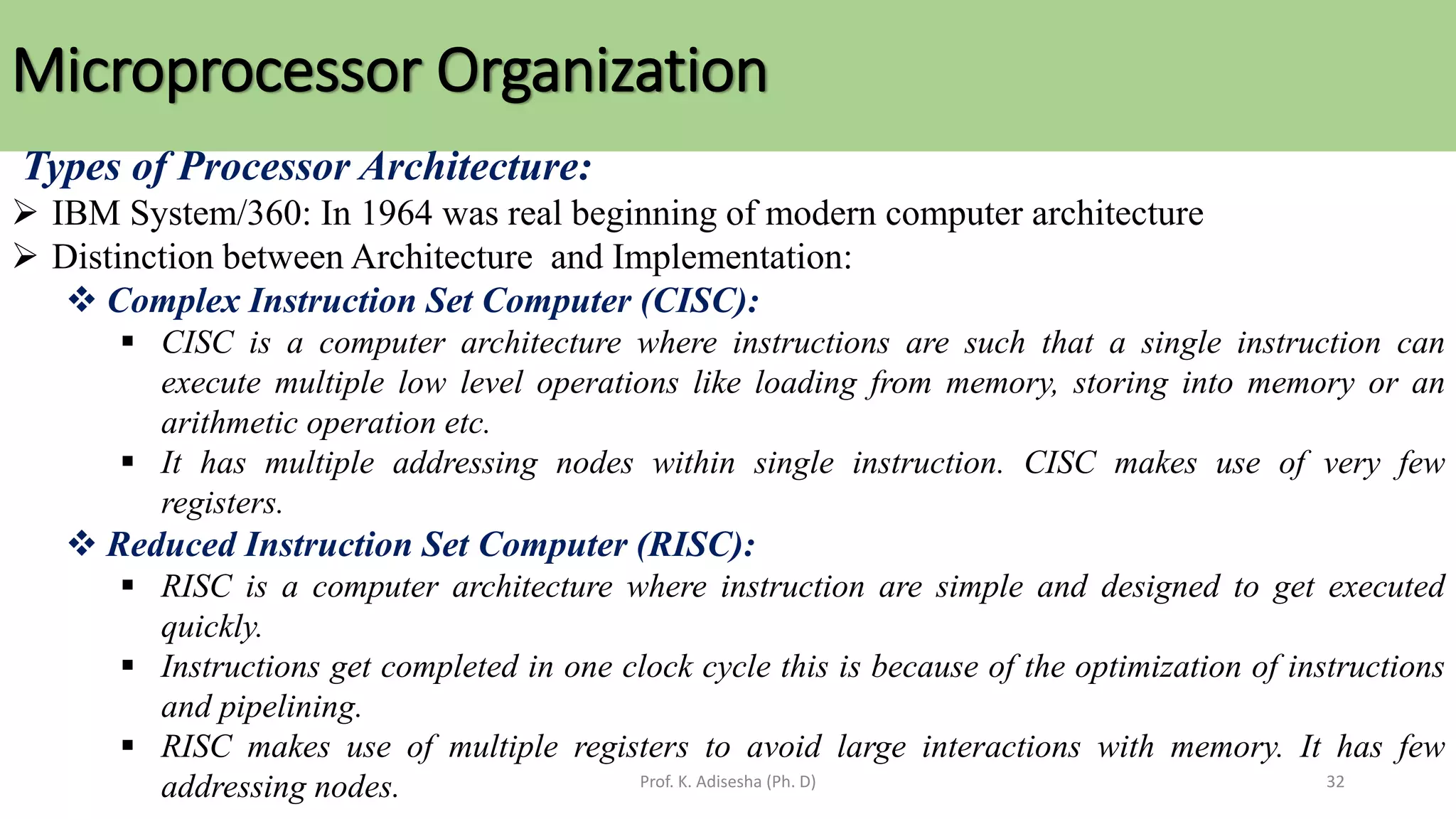 Microprocessor Organization
Prof. K. Adisesha (Ph. D) 32
Types of Processor Architecture:
➢ IBM System/360: In 1964 was real beginning of modern computer architecture
➢ Distinction between Architecture and Implementation:
❖ Complex Instruction Set Computer (CISC):
▪ CISC is a computer architecture where instructions are such that a single instruction can
execute multiple low level operations like loading from memory, storing into memory or an
arithmetic operation etc.
▪ It has multiple addressing nodes within single instruction. CISC makes use of very few
registers.
❖ Reduced Instruction Set Computer (RISC):
▪ RISC is a computer architecture where instruction are simple and designed to get executed
quickly.
▪ Instructions get completed in one clock cycle this is because of the optimization of instructions
and pipelining.
▪ RISC makes use of multiple registers to avoid large interactions with memory. It has few
addressing nodes.
 
