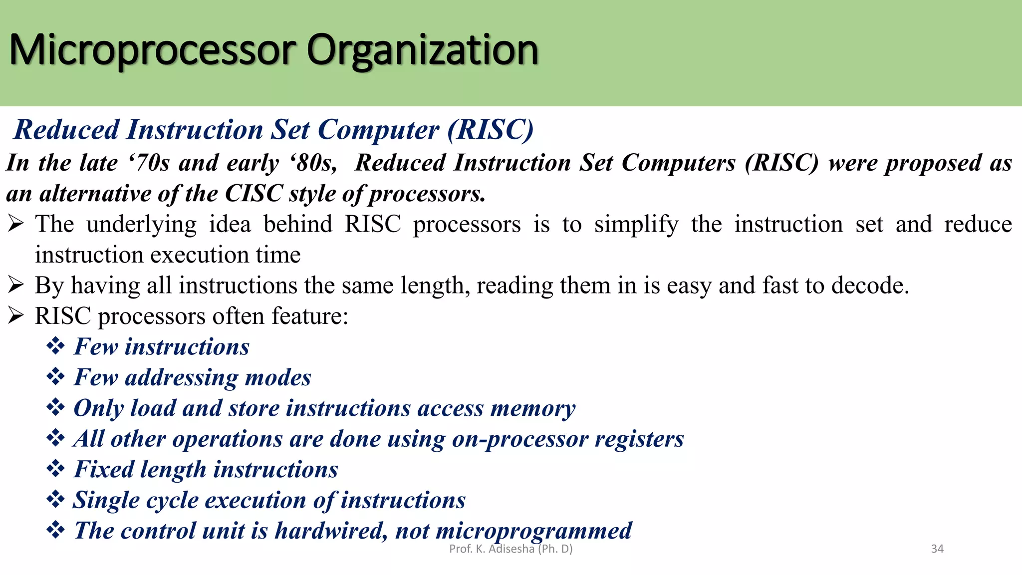 Microprocessor Organization
Prof. K. Adisesha (Ph. D) 34
Reduced Instruction Set Computer (RISC)
In the late ‘70s and early ‘80s, Reduced Instruction Set Computers (RISC) were proposed as
an alternative of the CISC style of processors.
➢ The underlying idea behind RISC processors is to simplify the instruction set and reduce
instruction execution time
➢ By having all instructions the same length, reading them in is easy and fast to decode.
➢ RISC processors often feature:
❖ Few instructions
❖ Few addressing modes
❖ Only load and store instructions access memory
❖ All other operations are done using on-processor registers
❖ Fixed length instructions
❖ Single cycle execution of instructions
❖ The control unit is hardwired, not microprogrammed
 