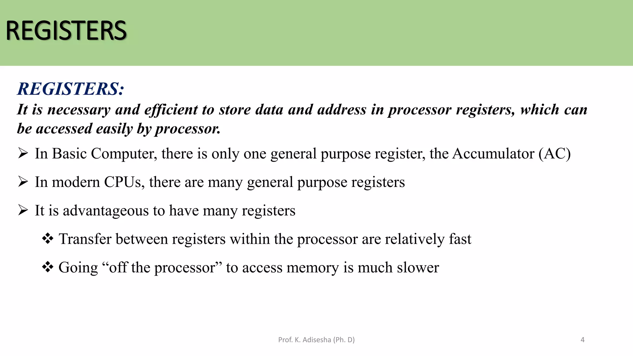 REGISTERS
Prof. K. Adisesha (Ph. D) 4
REGISTERS:
It is necessary and efficient to store data and address in processor registers, which can
be accessed easily by processor.
➢ In Basic Computer, there is only one general purpose register, the Accumulator (AC)
➢ In modern CPUs, there are many general purpose registers
➢ It is advantageous to have many registers
❖ Transfer between registers within the processor are relatively fast
❖ Going “off the processor” to access memory is much slower
 