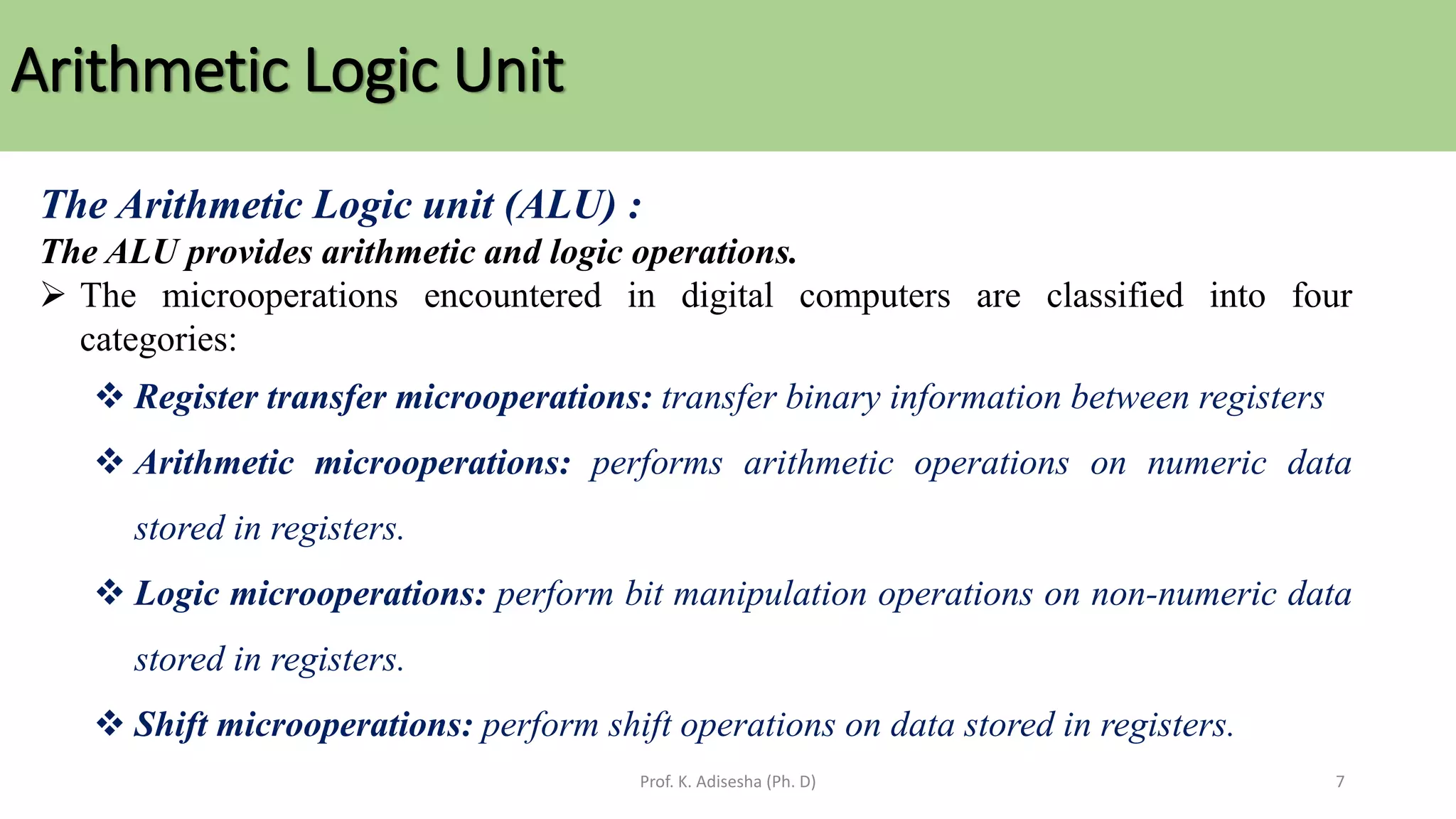 Arithmetic Logic Unit
Prof. K. Adisesha (Ph. D) 7
The Arithmetic Logic unit (ALU) :
The ALU provides arithmetic and logic operations.
➢ The microoperations encountered in digital computers are classified into four
categories:
❖ Register transfer microoperations: transfer binary information between registers
❖ Arithmetic microoperations: performs arithmetic operations on numeric data
stored in registers.
❖ Logic microoperations: perform bit manipulation operations on non-numeric data
stored in registers.
❖ Shift microoperations: perform shift operations on data stored in registers.
 