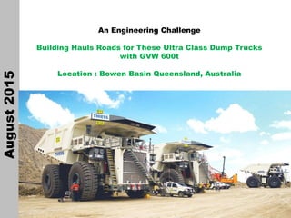 1
An Engineering Challenge
Building Hauls Roads for These Ultra Class Dump Trucks
with GVW 600t
Location : Bowen Basin Queensland, Australia
August2015
 