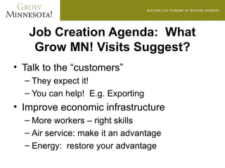 Job Creation Agenda: What
    Grow MN! Visits Suggest?
• Talk to the “customers”
  – They expect it!
  – You can help! E.g. Exporting
• Improve economic infrastructure
  – More workers – right skills
  – Air service: make it an advantage
  – Energy: restore your advantage
 