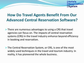 How Do Travel Agents Benefit From Our
Advanced Central Reservation Software?
 There are numerous advantages to using a CRS that travel
agencies can focus on. The impacts of central reservation
systems (CRS) in the travel industry enhance beyond efficiency
in booking and reservation.
 The Central Reservation System, or CRS, is one of the most
widely used techniques in the travel and tourism industry. In
reality, it has pioneered the whole business.
 