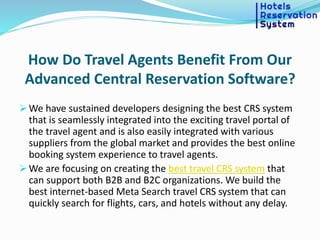How Do Travel Agents Benefit From Our
Advanced Central Reservation Software?
 We have sustained developers designing the best CRS system
that is seamlessly integrated into the exciting travel portal of
the travel agent and is also easily integrated with various
suppliers from the global market and provides the best online
booking system experience to travel agents.
 We are focusing on creating the best travel CRS system that
can support both B2B and B2C organizations. We build the
best internet-based Meta Search travel CRS system that can
quickly search for flights, cars, and hotels without any delay.
 