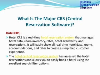 What Is The Major CRS (Central
Reservation Software)?
Hotel CRS:
 Hotel CRS is a real-time hotel reservation system that manages
hotel data, room inventory, rates, hotel availability, and
reservations. It will easily show all real-time hotel data, rooms,
accommodations, and rates to create a simplified customer
experience.
 The hotel central reservation system has assessed the hotel
reservations and allows you to easily book a hotel using the
excellent search filter options.
 