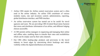 • Airline CRS stands for Airline central reservation system and is often
used in the airline industry. An airline CRS constitutes of various
modules teams, rate and inventory control, administration, reporting,
global distribution interface, and PMS interface.
• An airline reservation system has turned out to be useful for travel
agencies and users. We are providing CRS (Central Reservation System)
that stores and distributes information of an airline, and different lodging
choices accessible.
• A CRS permits airline managers in organizing and managing their online
and offline sales, enabling them to transfer their rates and availabilities
which can be simply seen by their sales channels.
• Our CRS offers leading-edge products and provisions to the travel
industry to boost edges by maximizing direct bookings and whole
visibility within the digital distribution environment.
 