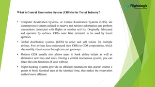 What is Central Reservation System (CRS) in the Travel Industry?
• Computer Reservation Systems, or Central Reservation Systems (CRS), are
computerized systems utilized to reserve and retrieve information and perform
transactions connected with flights or another activity. Originally fabricated
and operated by airlines, CRSs were later extended to be used by travel
agencies
• Global distribution systems (GDS) to order and sell tickets for multiple
airlines. Few airlines have outsourced their CRSs to GDS corporations, which
also modify client access through internet gateways.
• Modern GDS usually also allows users to book airline tickets as well as
alternative activities and tours. Having a central reservation system, you can
direct the core functions of your website.
• Flight booking systems provide an efficient mechanism that doesn't enable 2
guests to book identical area at the identical time, that makes the reservation
method more efficient.
 