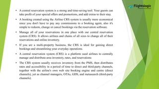 • A central reservation system is a strong and time-saving tool. Your guests can
take profit of your special offers and promotions, and add extras to their stay.
• A booking created using the Airline CRS system is usually more economical
since you don't have to pay any commissions to a booking agent, also it's
simple to redeem, change or cancel bookings via the reservation software.
• Manage all of your reservations in one place with our central reservation
system (CRS). It allows airlines and chains of all sizes to change all of their
reservations and online inventory.
• If you are a multi-property business, the CRS is ideal for gaining direct
bookings and streamlining your everyday operations.
• A central reservation system (CRS) is a platform used airlines to centrally
manage and distribute area inventory, rates, and reservations
• The CRS system usually receives inventory from the PMS, then distributes
rates and accessibility in a period of time to direct and third-party channels,
together with the airline's own web site booking engine and centre (direct
channels), yet as channel managers, OTAs, GDS, and metasearch (third-party
channels).
 