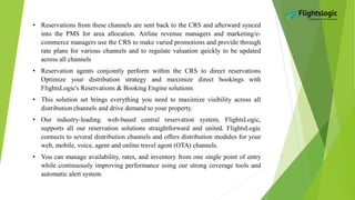 • Reservations from these channels are sent back to the CRS and afterward synced
into the PMS for area allocation. Airline revenue managers and marketing/e-
commerce managers use the CRS to make varied promotions and provide through
rate plans for various channels and to regulate valuation quickly to be updated
across all channels
• Reservation agents conjointly perform within the CRS to direct reservations
Optimize your distribution strategy and maximize direct bookings with
FlightsLogic's Reservations & Booking Engine solutions
• This solution set brings everything you need to maximize visibility across all
distribution channels and drive demand to your property.
• Our industry-leading. web-based central reservation system, FlightsLogic,
supports all our reservation solutions straightforward and united. FlightsLogic
connects to several distribution channels and offers distribution modules for your
web, mobile, voice, agent and online travel agent (OTA) channels.
• You can manage availability, rates, and inventory from one single point of entry
while continuously improving performance using our strong coverage tools and
automatic alert system.
 