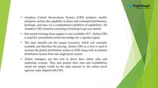 • Amadeus Central Reservations System (CRS) products modify
enterprise airlines the capability to direct and command distributions,
bookings, and rates via a comprehensive platform of capabilities. All
Amadeus CRS solutions consisting of training to get you started.
• Our award-winning client support is also available 24/7. Airline CRS
is used for consolidated airline knowledge for a separate region.
• The main benefits are the unique inventory, which isn't normally
available and therefore the pricing. Airline CRS as a tool is used to
increase the global distribution system or GDS along with an internet
distribution system from one single point system.
• Airline managers use this tool to direct their online sales and
marketing avenues. They also project their rates and availabilities
which are simply visible by the sales channel ie. the online travel
agencies team aligned with CRS.
 