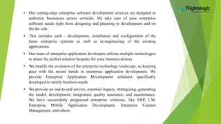 • Our cutting-edge enterprise software development services are designed to
authorize businesses across verticals. We take care of your enterprise
software needs right from designing and planning to development and on
the far side.
• This includes each - development, installation and configuration of the
latest enterprise systems as well as re-engineering of the existing
applications.
• Our team of enterprise application developers utilizes multiple technologies
to attain the perfect solution bespoke for your business desires
• We modify the evolution of the enterprise technology landscape, so keeping
pace with the recent trends in enterprise application development. We
provide Enterprise Application Development solutions specifically
developed to satisfy business needs.
• We provide an end-to-end service, essential inquiry, strategizing, generating
the model, development, integration, quality assurance, and maintenance.
We have successfully progressed enterprise solutions, like ERP, CM.
Enterprise Mobile Application Development, Enterprise Content
Management, and others.
 