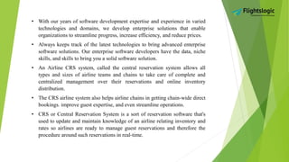 • With our years of software development expertise and experience in varied
technologies and domains, we develop enterprise solutions that enable
organizations to streamline progress, increase efficiency, and reduce prices.
• Always keeps track of the latest technologies to bring advanced enterprise
software solutions. Our enterprise software developers have the data, niche
skills, and skills to bring you a solid software solution.
• An Airline CRS system, called the central reservation system allows all
types and sizes of airline teams and chains to take care of complete and
centralized management over their reservations and online inventory
distribution.
• The CRS airline system also helps airline chains in getting chain-wide direct
bookings. improve guest expertise, and even streamline operations.
• CRS or Central Reservation System is a sort of reservation software that's
used to update and maintain knowledge of an airline relating inventory and
rates so airlines are ready to manage guest reservations and therefore the
procedure around such reservations in real-time.
 