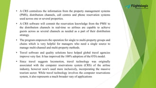 • A CRS centralizes the information from the property management systems
(PMS), distribution channels, call centres and phone reservation systems
used across one or several properties.
• A CRS software will commit the reservation knowledge from the PMS/ to
the distribution channels in real-time so airlines are capable to achieve
guests across as several channels as needed as a part of their distribution
strategy.
• The program empowers the operation for single to multi-property groups and
chains which is very helpful for managers who need a single source to
manage multi-channel and multi-property methods.
• Travel software and quality solutions have helped global travel agencies
improve very fast. It has improved the 100% adoption of the OTA model.
• Since travel suggests locomotion, travel technology was originally
associated with the computer reservations system (CRS) of the airline
industry, however now's used more inclusively, incorporating the massive
tourism sector. While travel technology involves the computer reservations
system, it also represents a much broader vary of applications
 
