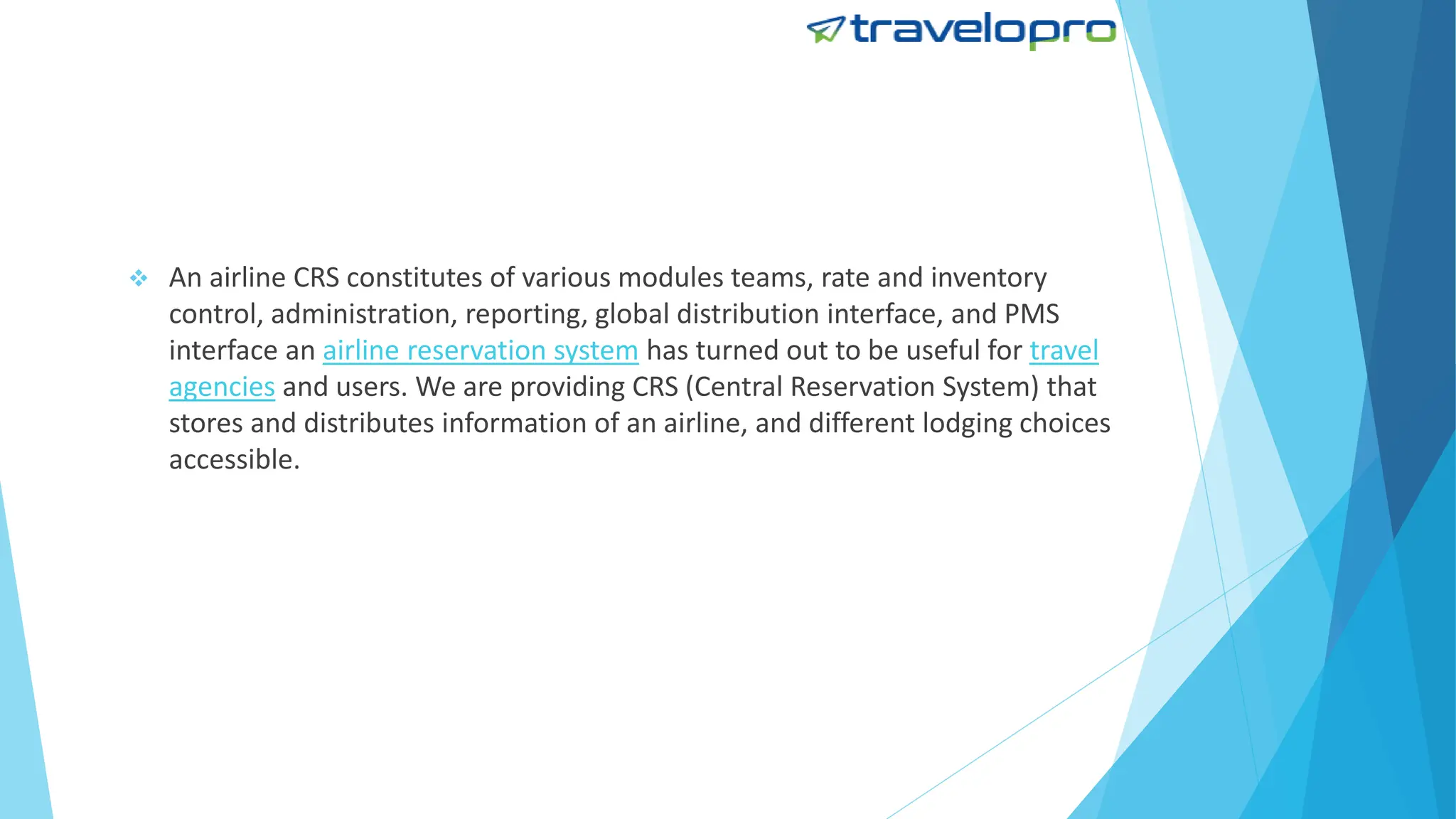  An airline CRS constitutes of various modules teams, rate and inventory
control, administration, reporting, global distribution interface, and PMS
interface an airline reservation system has turned out to be useful for travel
agencies and users. We are providing CRS (Central Reservation System) that
stores and distributes information of an airline, and different lodging choices
accessible.
 